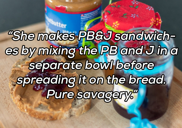 baking - butter "She makes Pb&J sandwich es by mixing the Pb and J in a separate bowl before spreading it on the bread. Pure savagery."