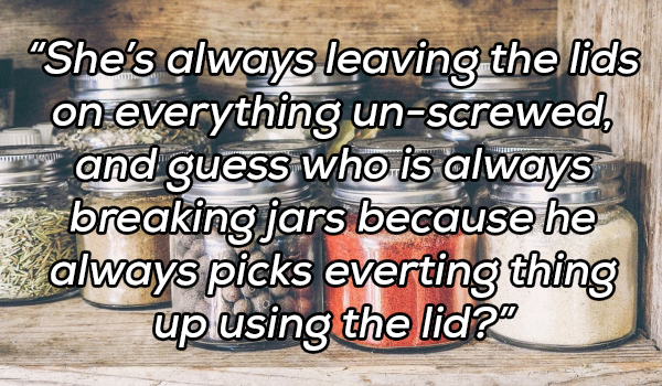 material - She's always leaving the lids on everything unscrewed, and guess who is always breaking jars because he always picks everting thing up using the lid?