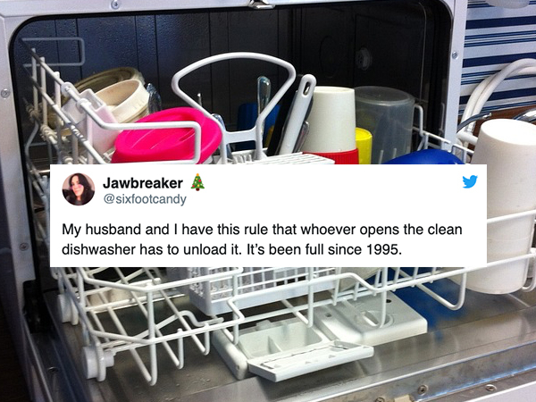 Jawbreaker A My husband and I have this rule that whoever opens the clean dishwasher has to unload it. It's been full since 1995.