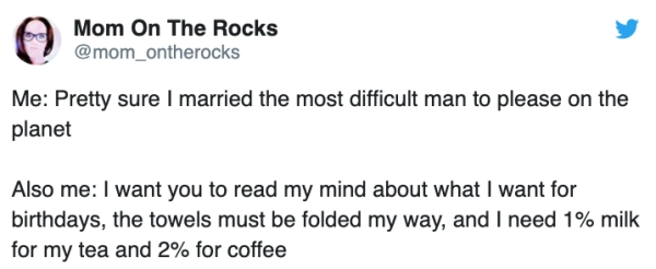 document - Mom On The Rocks Me Pretty sure I married the most difficult man to please on the planet Also me I want you to read my mind about what I want for birthdays, the towels must be folded my way, and I need 1% milk for my tea and 2% for coffee