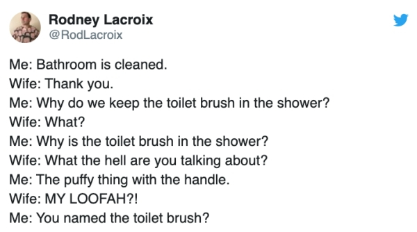 document - Rodney Lacroix Me Bathroom is cleaned. Wife Thank you. Me Why do we keep the toilet brush in the shower? Wife What? Me Why is the toilet brush in the shower? Wife What the hell are you talking about? Me The puffy thing with the handle. Wife My 