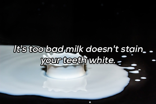 water - It's too bad milk doesn't stain.. your teeth white. .