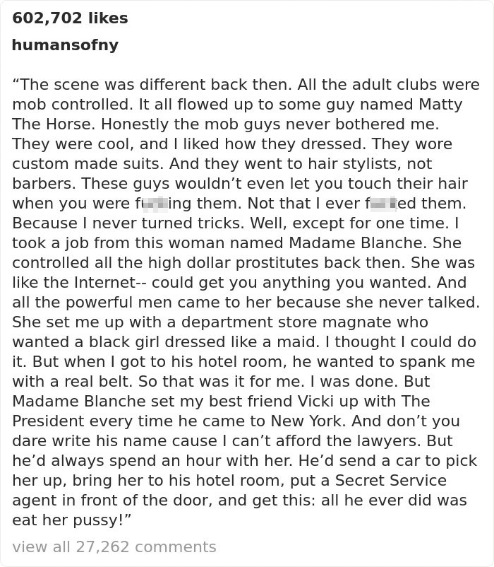 document - 602,702 humansofny The scene was different back then. All the adult clubs were mob controlled. It all flowed up to some guy named Matty The Horse. Honestly the mob guys never bothered me. They were cool, and I d how they dressed. They wore cust