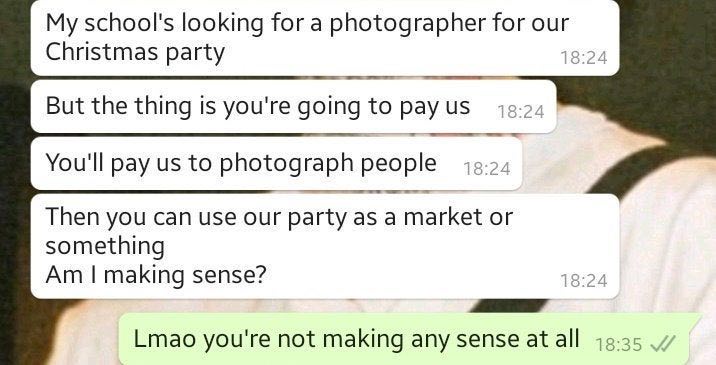 super entitled people - material - My school's looking for a photographer for our Christmas party But the thing is you're going to pay us You'll pay us to photograph people Then you can use our party as a market or something Am I making sense? Lmao you're