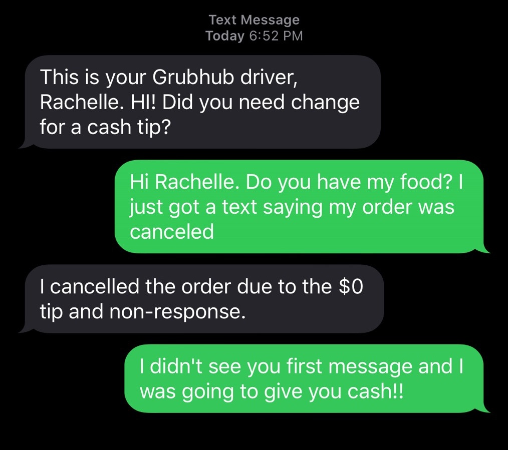 super entitled people - angle - Text Message Today This is your Grubhub driver, Rachelle. Hl! Did you need change for a cash tip? Hi Rachelle. Do you have my food? | just got a text saying my order was canceled I cancelled the order due to the $0 tip and 