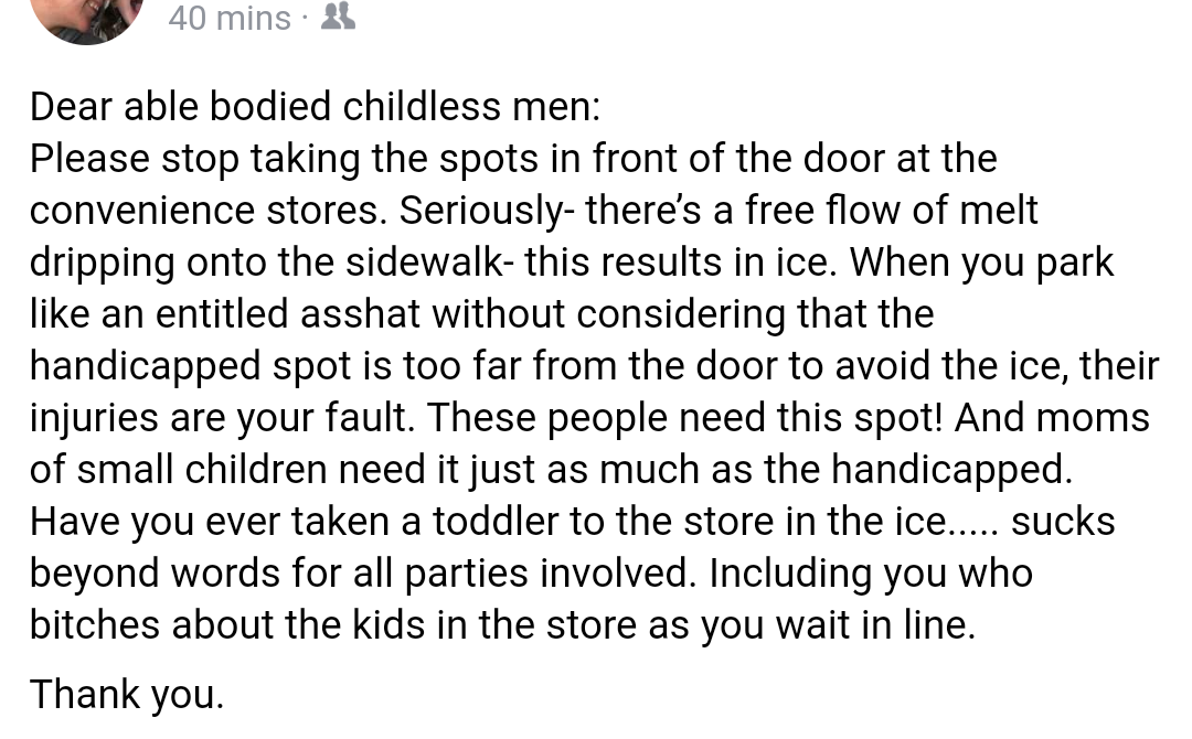super entitled people - point - 40 mins. 235 Dear able bodied childless men Please stop taking the spots in front of the door at the convenience stores. Seriously there's a free flow of melt dripping onto the sidewalk this results in ice. When you park an