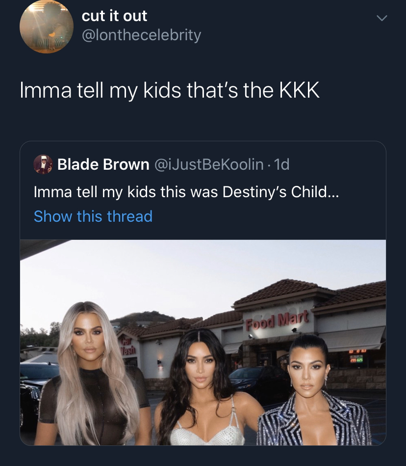 presentation - cut it out Imma tell my kids that's the Kkk F. Blade Brown 1d Imma tell my kids this was Destiny's Child... Show this thread Food Mart asi