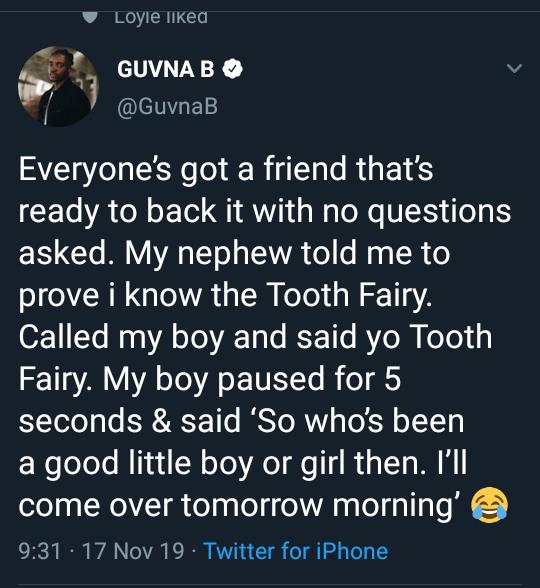 Guvna B - Loyle d Guvna B Everyone's got a friend that's ready to back it with no questions asked. My nephew told me to prove i know the Tooth Fairy. Called my boy and said yo Tooth Fairy. My boy paused for 5 seconds & said 'So who's been a good little bo