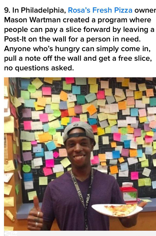 human behavior - 9. In Philadelphia, Rosa's Fresh Pizza owner Mason Wartman created a program where people can pay a slice forward by leaving a PostIt on the wall for a person in need. Anyone who's hungry can simply come in, pull a note off the wall and g