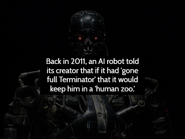 darkness - Back in 2011, an Al robot told its creator that if it had gone full Terminator' that it would keep him in a 'human zoo!