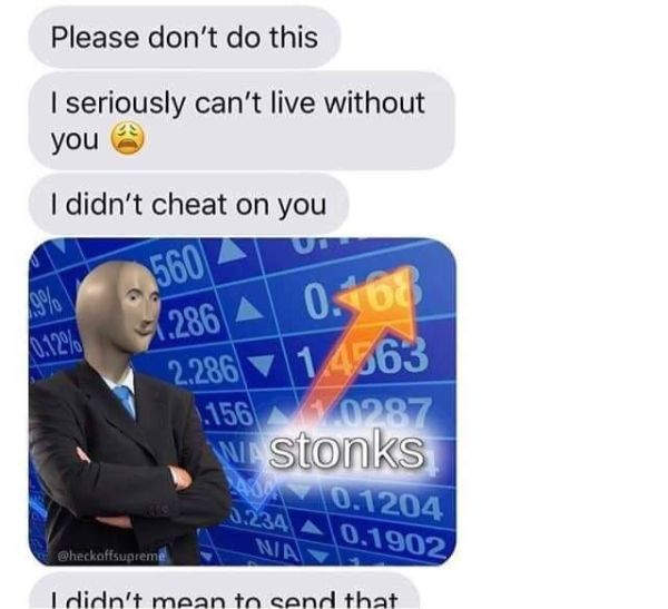 stonks meme - Please don't do this I seriously can't live without you I didn't cheat on you 5600 1.286 A 0.168 2.286 1.4563 1.1560287 Wastonks 0.1204 0.234 0,1902 Win Wheckoffsupreme I didn't mean to send that