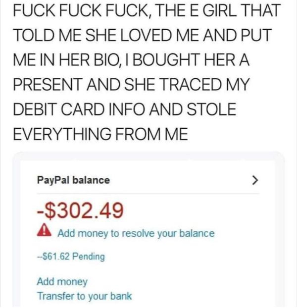 document - Fuck Fuck Fuck, The E Girl That Told Me She Loved Me And Put Me In Her Bio, I Bought Her A Present And She Traced My Debit Card Info And Stole Everything From Me PayPal balance $302.49 A Add money to resolve your balance $61.62 Pending Add mone