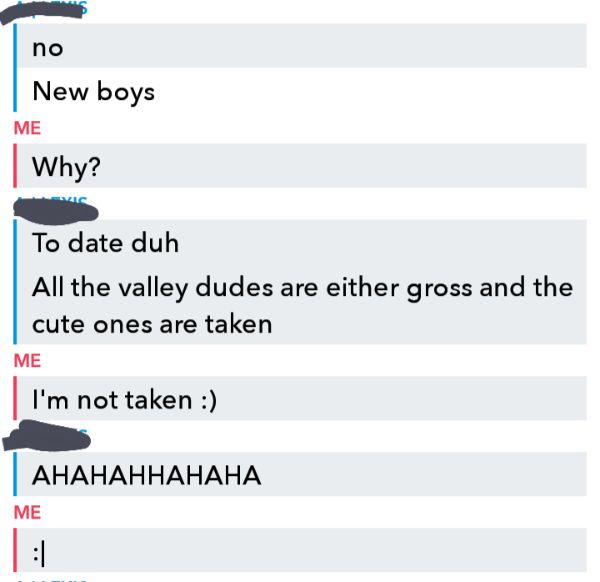 document - no New boys Me Why? To date duh All the valley dudes are either gross and the cute ones are taken Me I'm not taken Ahahahhahaha Me