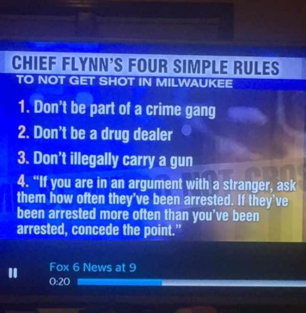 multimedia - Chief Flynn'S Four Simple Rules To Not Get Shot In Milwaukee 1. Don't be part of a crime gang 2. Don't be a drug dealer 3. Don't illegally carry a gun 4. "If you are in an argument with a stranger, ask them how often they've been arrested. If