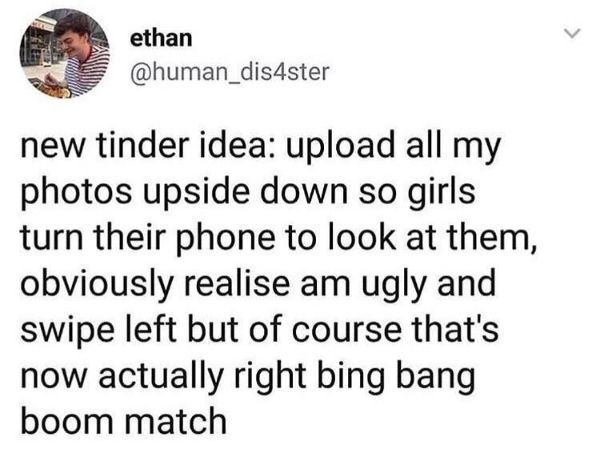 document - ethan new tinder idea upload all my photos upside down so girls turn their phone to look at them, obviously realise am ugly and swipe left but of course that's now actually right bing bang boom match