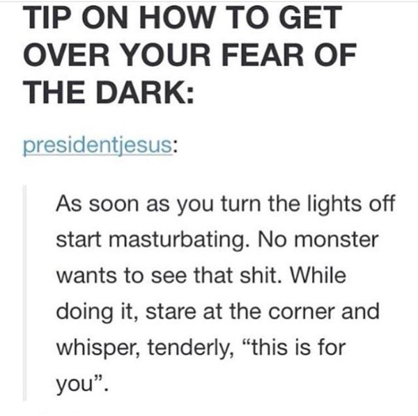 document - Tip On How To Get Over Your Fear Of The Dark presidentjesus As soon as you turn the lights off start masturbating. No monster wants to see that shit. While doing it, stare at the corner and whisper, tenderly, this is for you.