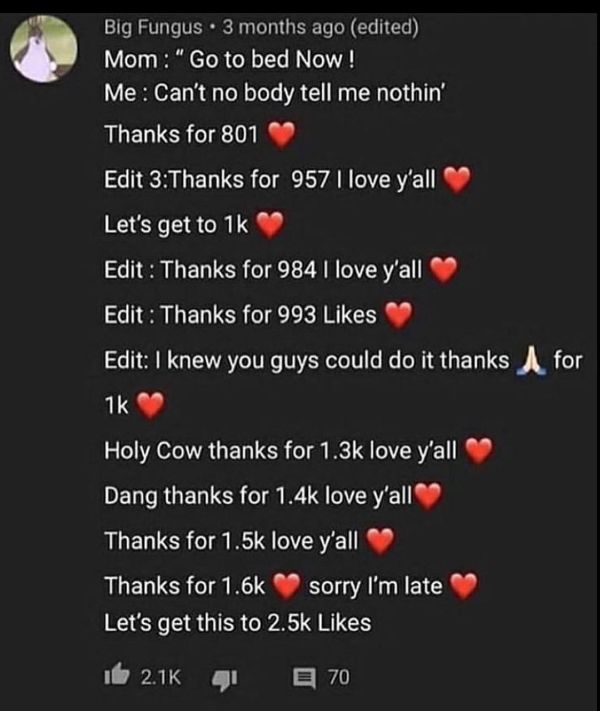 screenshot - Big Fungus. 3 months ago edited Mom "Go to bed Now ! Me Can't no body tell me nothin' Thanks for 801 Edit 3Thanks for 957 I love y'all Let's get to 1k Edit Thanks for 984 I love y'all Edit Thanks for 993 Edit I knew you guys could do it thank