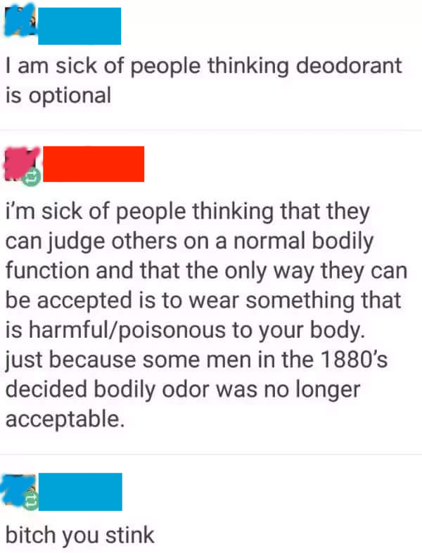 bitch you stink - I am sick of people thinking deodorant is optional i'm sick of people thinking that they can judge others on a normal bodily function and that the only way they can be accepted is to wear something that is harmfulpoisonous to your body. 