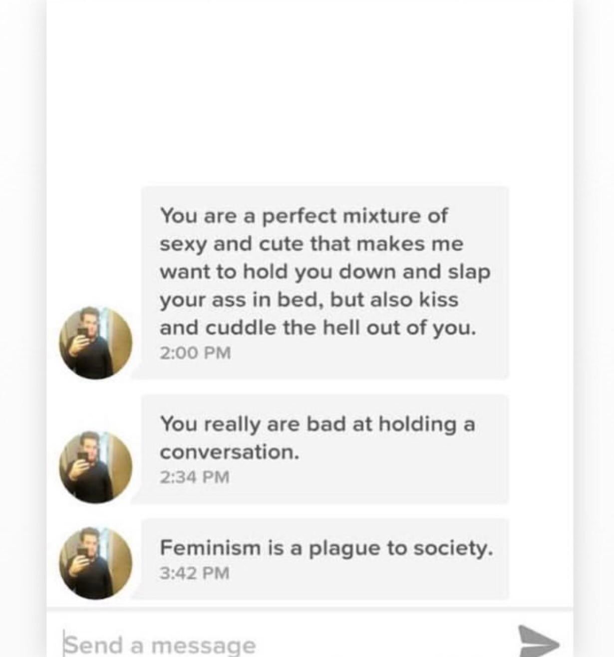 You are a perfect mixture of sexy and cute that makes me want to hold you down and slap your ass in bed, but also kiss and cuddle the hell out of you. You really are bad at holding a conversation. Feminism is a plague to society. Send a message