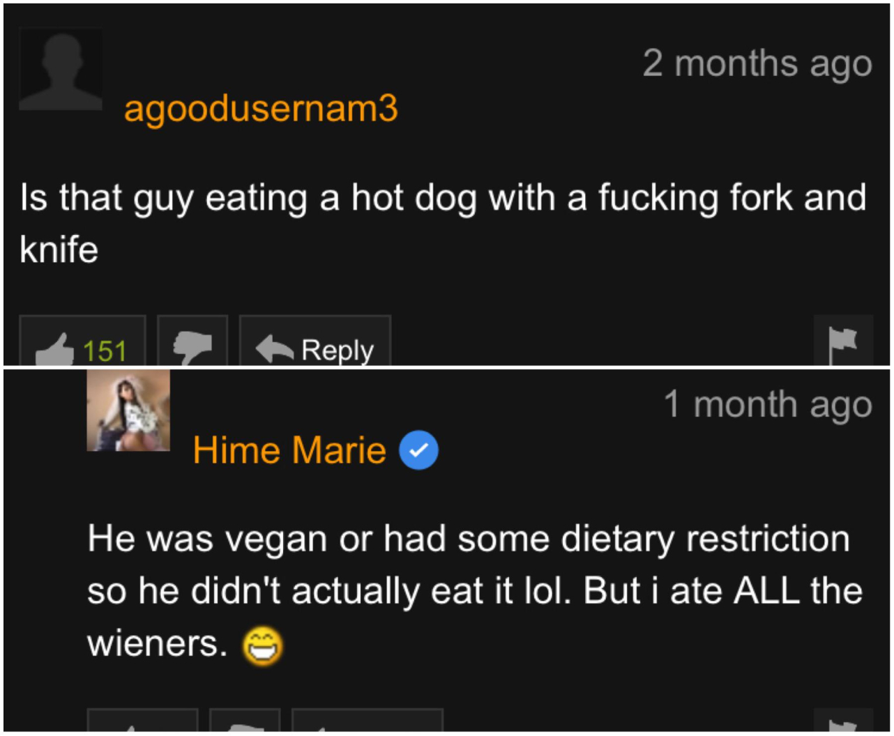 software - 2 months ago agoodusernam3 Is that guy eating a hot dog with a fucking fork and knife 151 1 month ago Hime Marie He was vegan or had some dietary restriction so he didn't actually eat it lol. But i ate All the wieners.