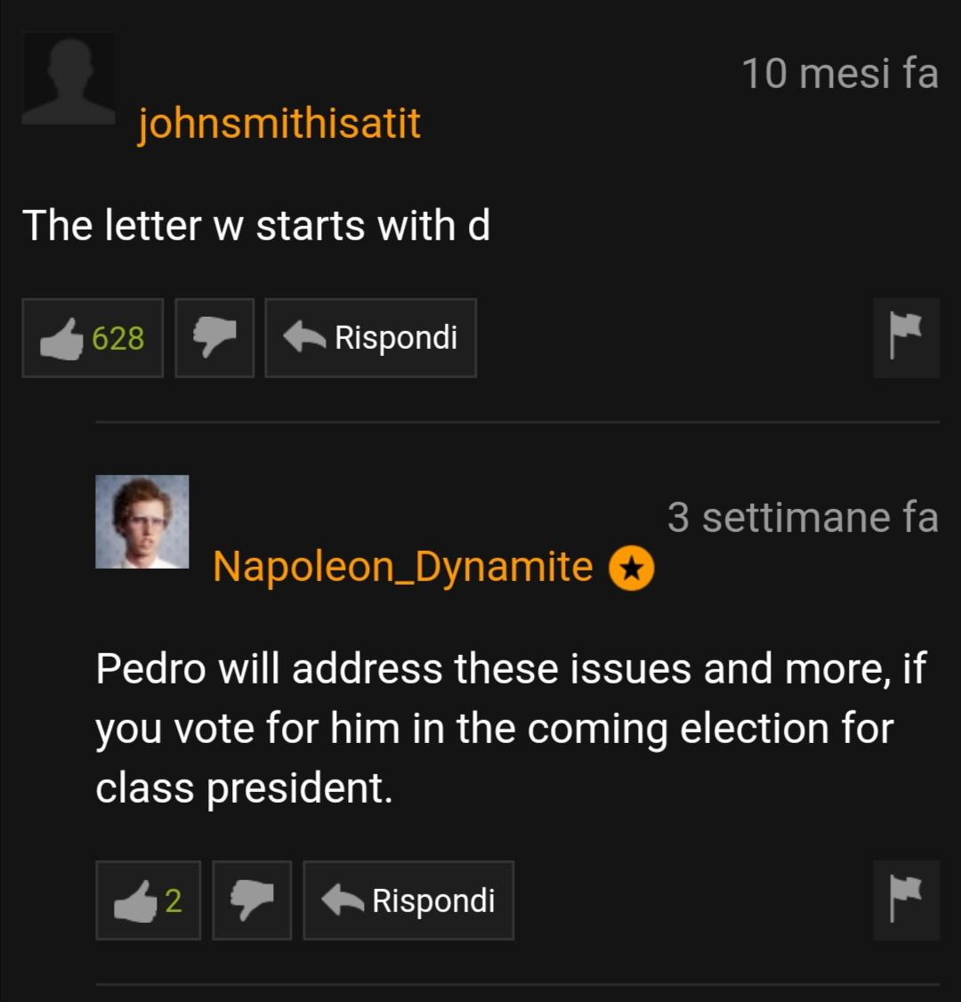screenshot - 10 mesi fa johnsmithisatit The letter w starts with d 628 Rispondi 3 settimane fa Napoleon_Dynamite Pedro will address these issues and more, if you vote for him in the coming election for class president. Rispondi