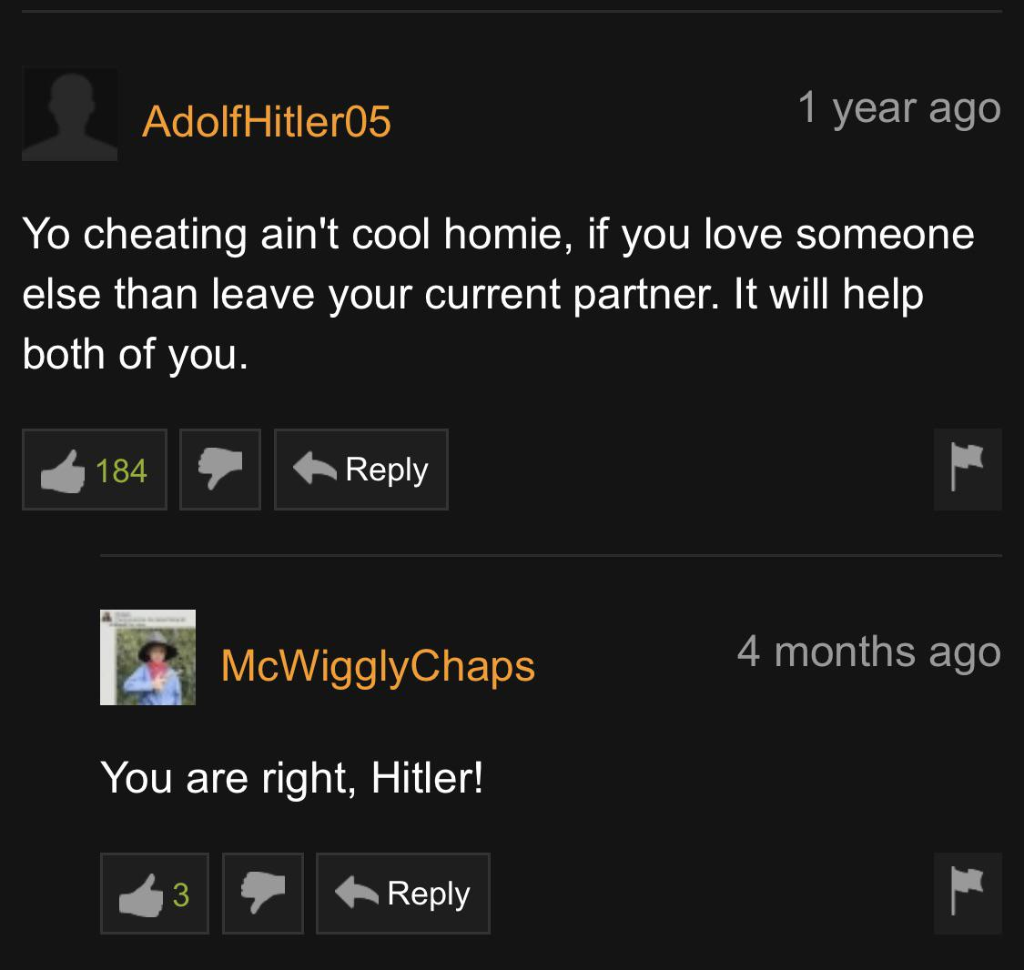 screenshot - AdolfHitler05 1 year ago Yo cheating ain't cool homie, if you love someone else than leave your current partner. It will help both of you. 3 184 McWigglyChaps 4 months ago You are right, Hitler!