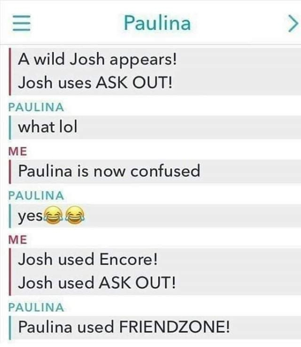 Humour - Paulina A wild Josh appears! Josh uses Ask Out! Paulina what lol Me Paulina is now confused Paulina yesa Me Josh used Encore! Josh used Ask Out! Paulina Paulina used Friendzone!