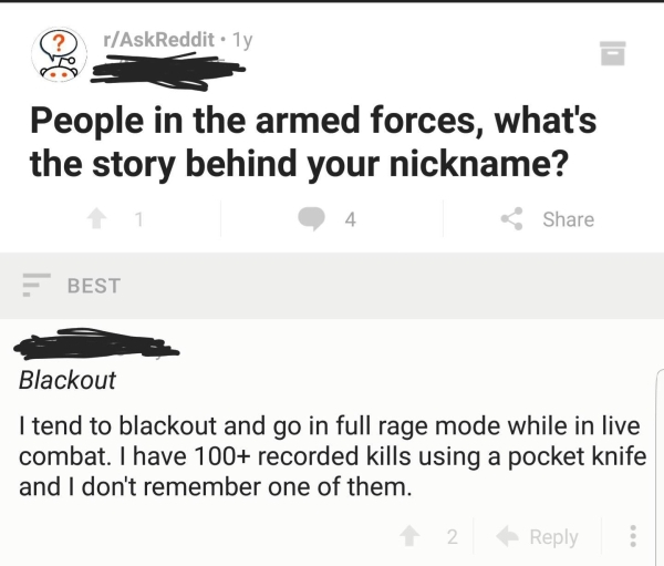 blackout nickname reddit - Q2 rAskReddit.ly People in the armed forces, what's the story behind your nickname? 1 1 4 E Best Blackout I tend to blackout and go in full rage mode while in live combat. I have 100 recorded kills using a pocket knife and I don