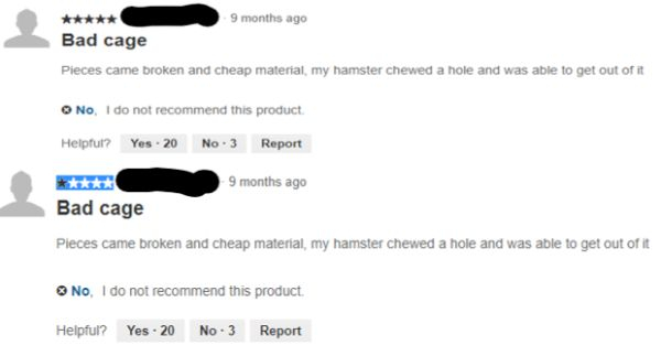website - 9 months ago Bad cage Pieces came broken and cheap material, my hamster chewed a hole and was able to get out of it No, I do not recommend this product Helpful? Yes. 20 No.3 Report 9 months ago Bad cage Pieces came broken and cheap material, my 