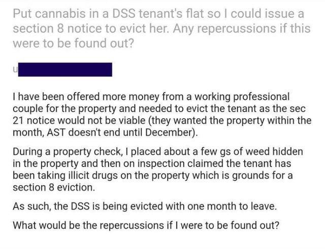 document - Put cannabis in a Dss tenant's flat so I could issue a section 8 notice to evict her. Any repercussions if this were to be found out? I have been offered more money from a working professional couple for the property and needed to evict the ten