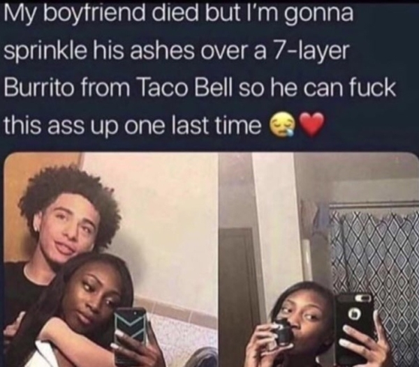 my boyfriend died meme - My boyfriend died but I'm gonna sprinkle his ashes over a 7layer Burrito from Taco Bell so he can fuck this ass up one last time xoxo