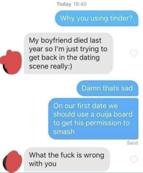 communication - Today Why you using tinder? My boyfriend died last year so I'm just trying to get back in the dating scene really Damn thats sad On our first date we should use a ouija board to get his permission to smash Sent What the fuck is wrong with 
