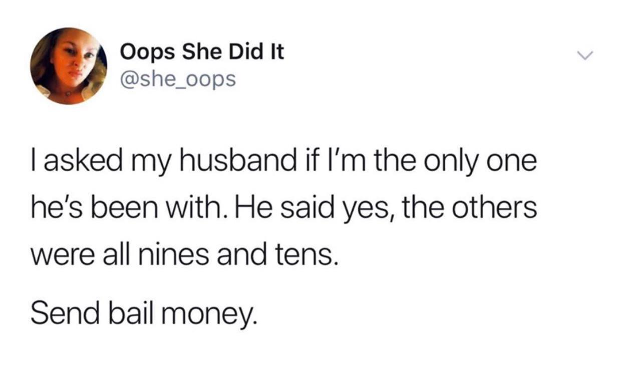 Humour - Oops She Did It Tasked my husband if I'm the only one he's been with. He said yes, the others were all nines and tens. Send bail money.