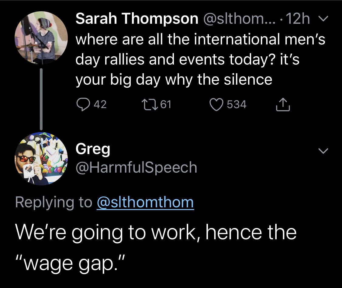 Gender pay gap - Sarah Thompson .... 12h v where are all the international men's day rallies and events today? it's your big day why the silence 242 2261 534 Greg We're going to work, hence the "wage gap."