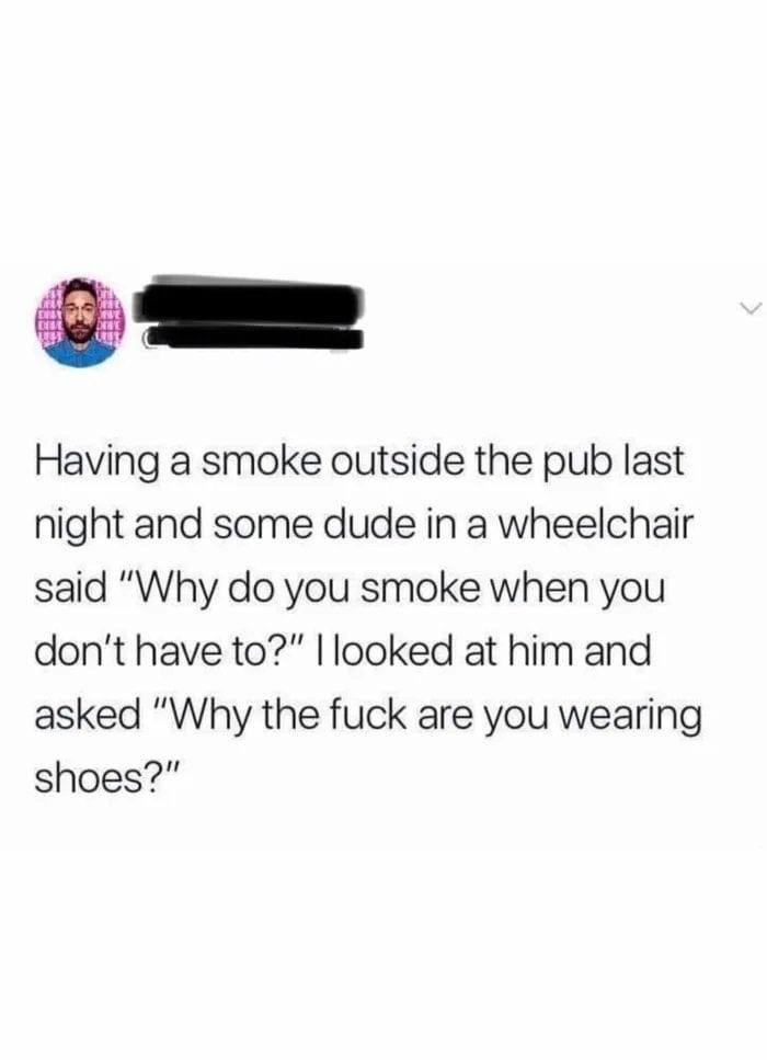 Having a smoke outside the pub last night and some dude in a wheelchair said "Why do you smoke when you don't have to?" I looked at him and asked "Why the fuck are you wearing shoes?"