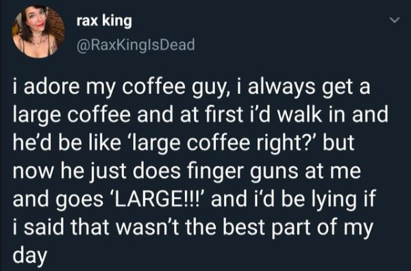 material - rax king i adore my coffee guy, i always get a large coffee and at first i'd walk in and he'd be 'large coffee right?' but now he just does finger guns at me and goes 'Large!!!' and i'd be lying if i said that wasn't the best part of my day