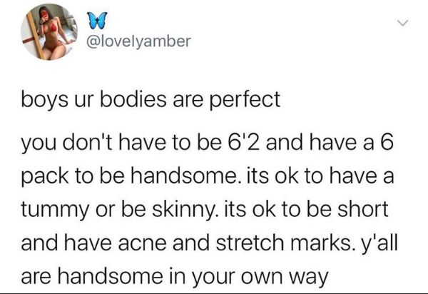 boys ur bodies are perfect you don't have to be 6'2 and have a 6 pack to be handsome. its ok to have a tummy or be skinny. its ok to be short and have acne and stretch marks. y'all are handsome in your own way