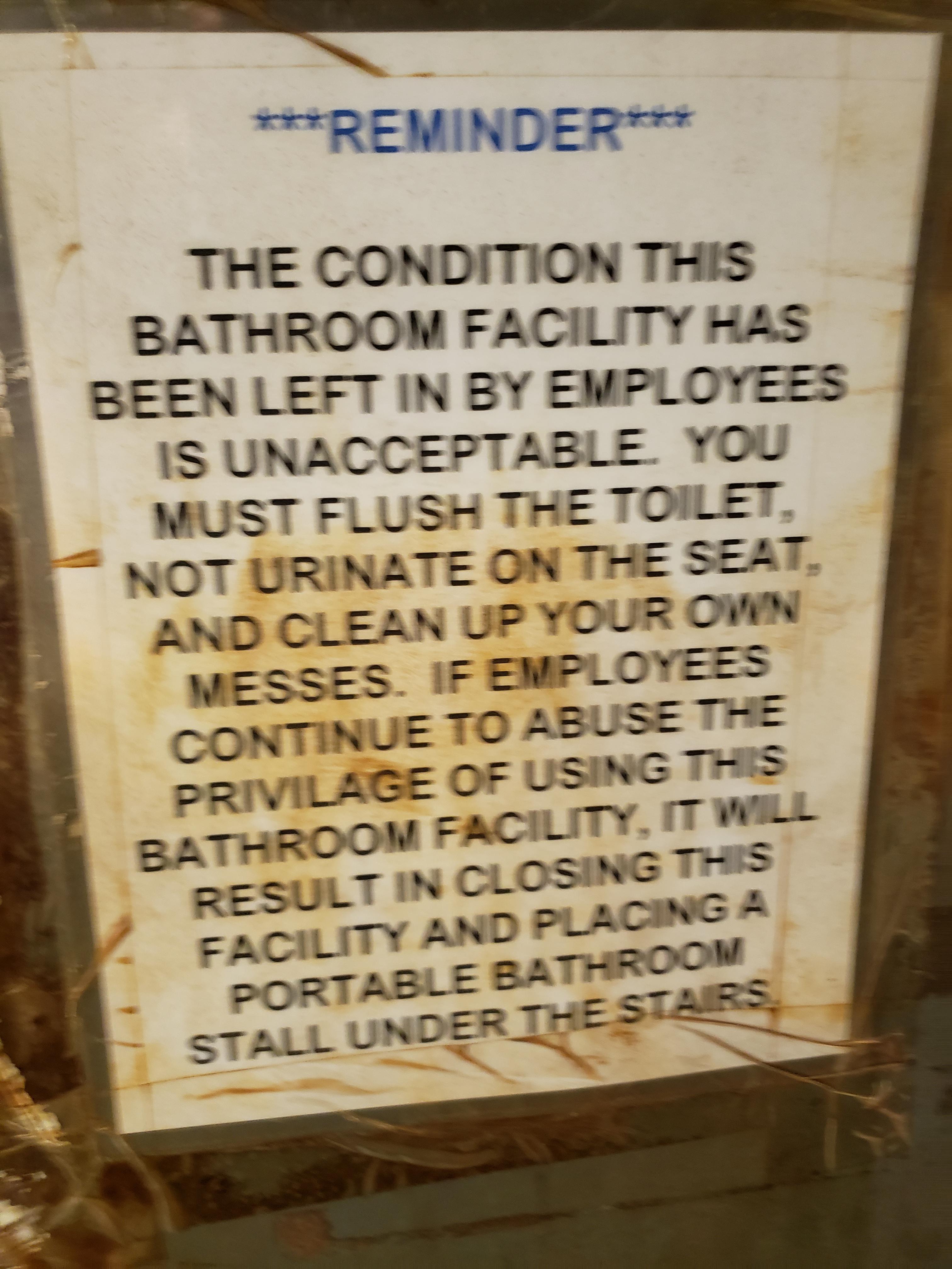 Reminder The Condition This Bathroom Facility Has Been Left In By Employees Is Unacceptable You Must Flush The Toilet, Not Urinate On The Seat, And Clean Up Your Own Messes. If Employees Continue To Abuse The Privilage Of Using This Bathroom Facility, It…