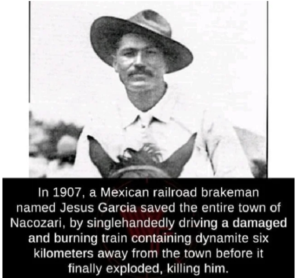 Jesús García - In 1907, a Mexican railroad brakeman named Jesus Garcia saved the entire town of Nacozari, by singlehandedly driving a damaged and burning train containing dynamite six kilometers away from the town before it finally exploded, killing him.