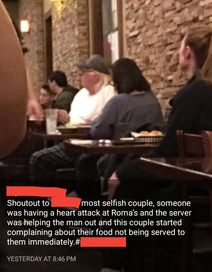 conversation - Shoutout to most selfish couple, someone was having a heart attack at Roma's and the server was helping the man out and this couple started complaining about their food not being served to them immediately. # Yesterday At