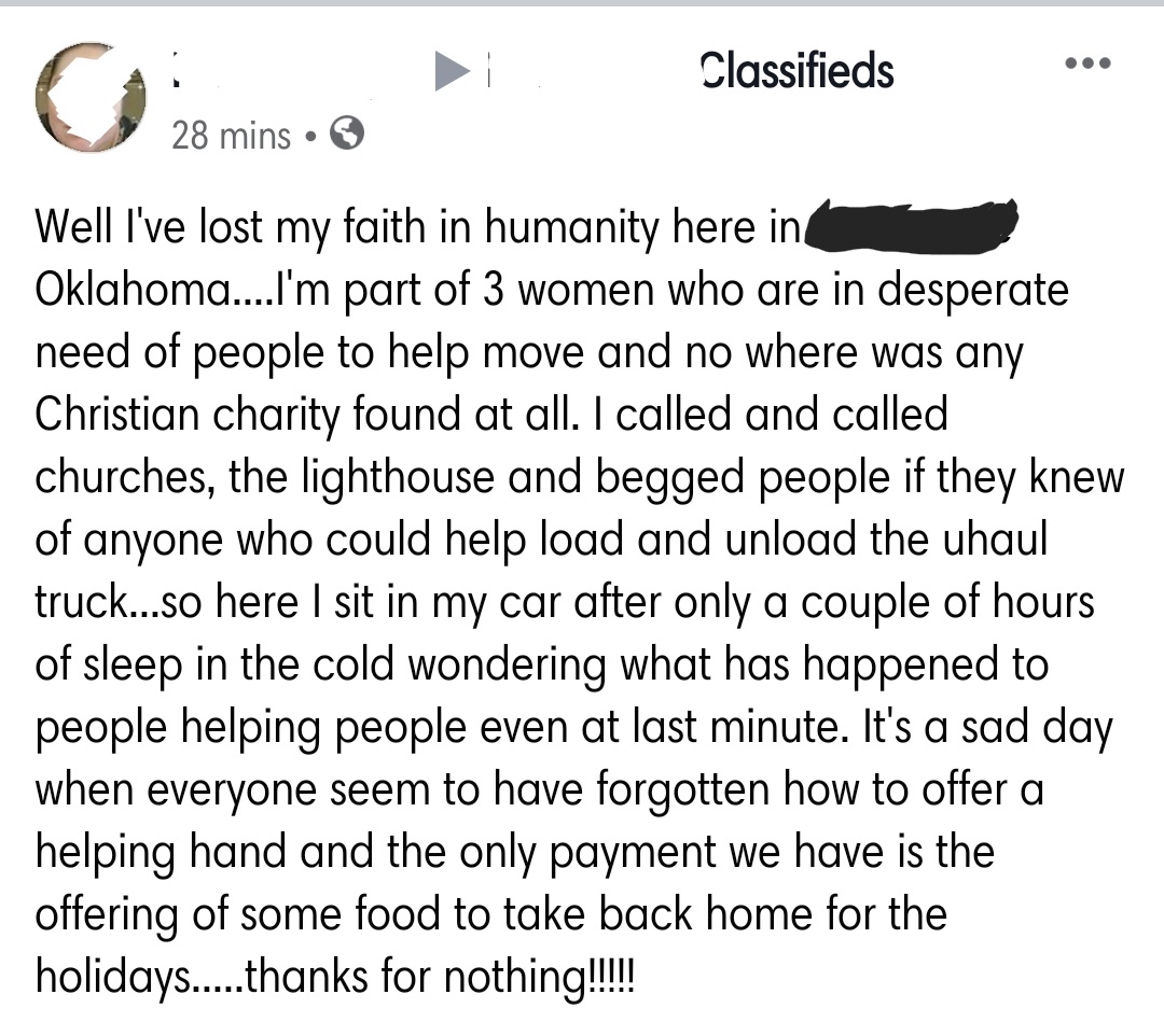 document - Classifieds 28 mins Well I've lost my faith in humanity here in Oklahoma....I'm part of 3 women who are in desperate need of people to help move and no where was any Christian charity found at all. I called and called churches, the lighthouse a