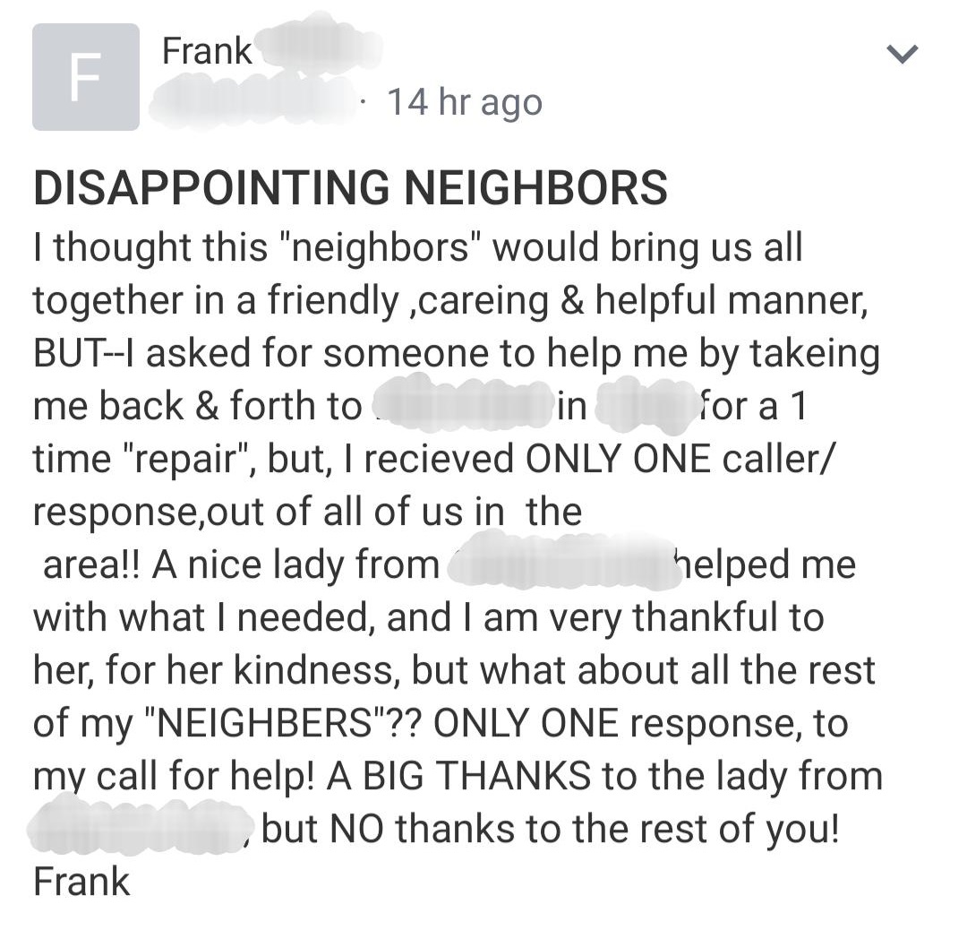 Frank 14 hr ago in Disappointing Neighbors I thought this "neighbors" would bring us all together in a friendly ,careing & helpful manner, ButI asked for someone to help me by takeing me back & forth to for a 1 time "repair", but, I recieved Only One…