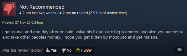 software - Not Recommended 4.2 hrs last two weeks 4.2 hrs on record 2.9 hrs at review time Posted 27 Nov @ pm i get game, and one day after on sale. valve pls fix you are big scammer, and also you are sosse and take other peoples money. I hope you get bit
