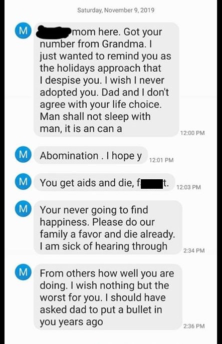 screenshot - Saturday, mom here. Got your number from Grandma. I just wanted to remind you as the holidays approach that I despise you. I wish I never adopted you. Dad and I don't agree with your life choice. Man shall not sleep with man, it is an can a A