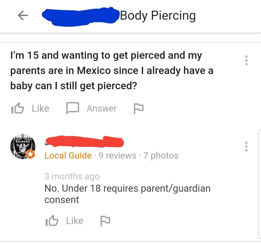 angle - Body Piercing I'm 15 and wanting to get pierced and my parents are in Mexico since I already have a baby can I still get pierced? Is D Answer Raiders Local Guide 9 reviews 7 photos 3 months ago No. Under 18 requires parentguardian consent Is