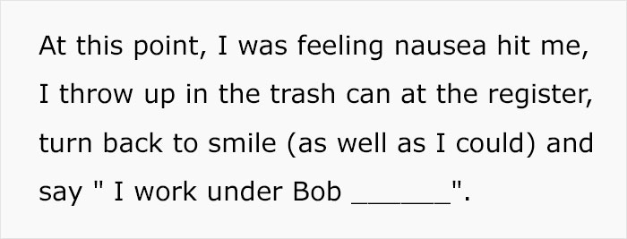 At this point, I was feeling nausea hit me, I throw up in the trash can at the register, turn back to smile as well as I could and say "I work under Bob