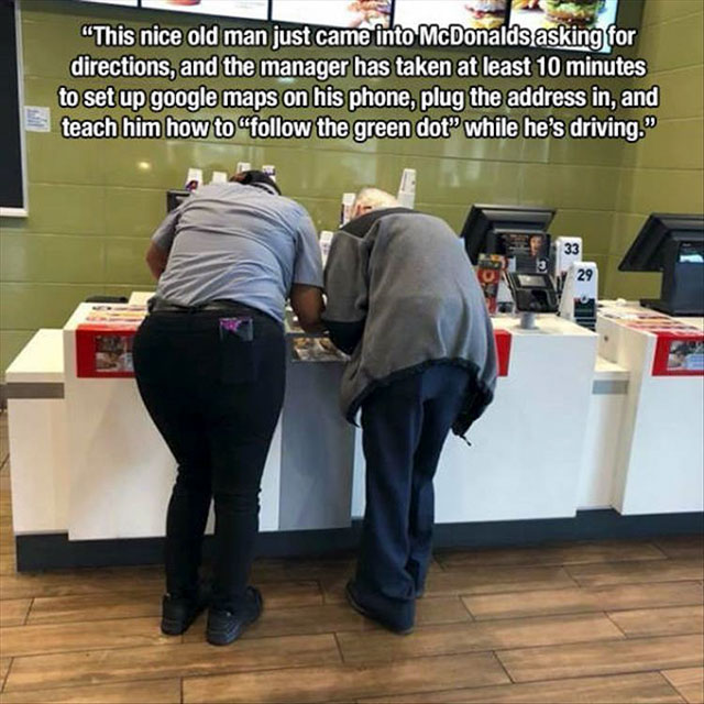 communication - "This nice old man just came into McDonalds asking for directions, and the manager has taken at least 10 minutes to set up google maps on his phone, plug the address in, and teach him how to " the green dot while he's driving."