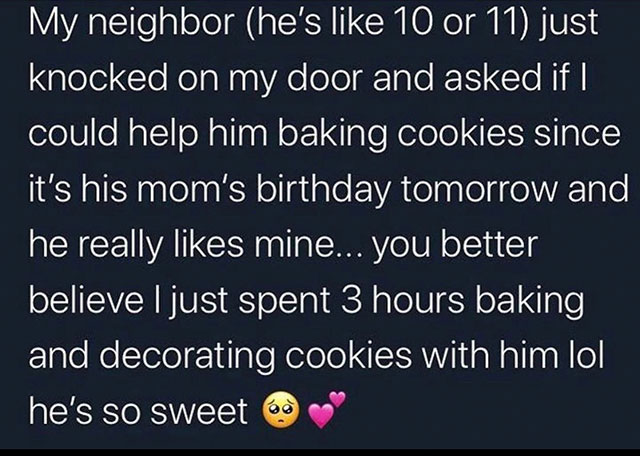 Anxiety - My neighbor he's 10 or 11 just knocked on my door and asked if | could help him baking cookies since it's his mom's birthday tomorrow and he really mine... you better believe I just spent 3 hours baking and decorating cookies with him lol he's s