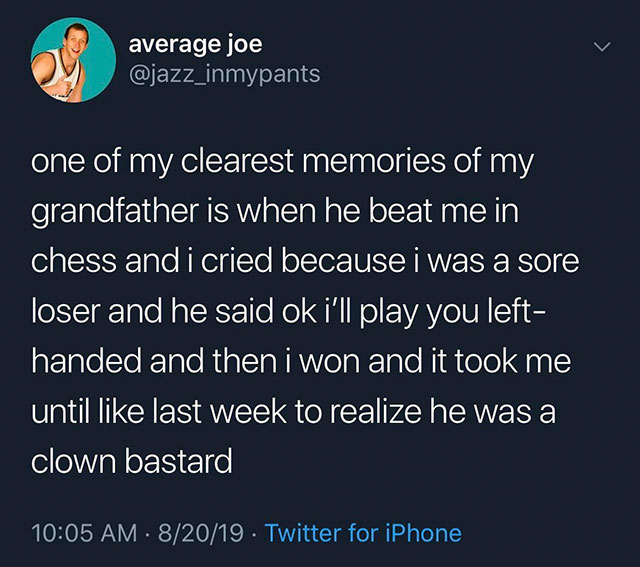 average joe one of my clearest memories of my grandfather is when he beat me in chess and i cried because i was a sore loser and he said ok i'll play you left handed and then i won and it took me until last week to realize he was a clown bastard 82019.…