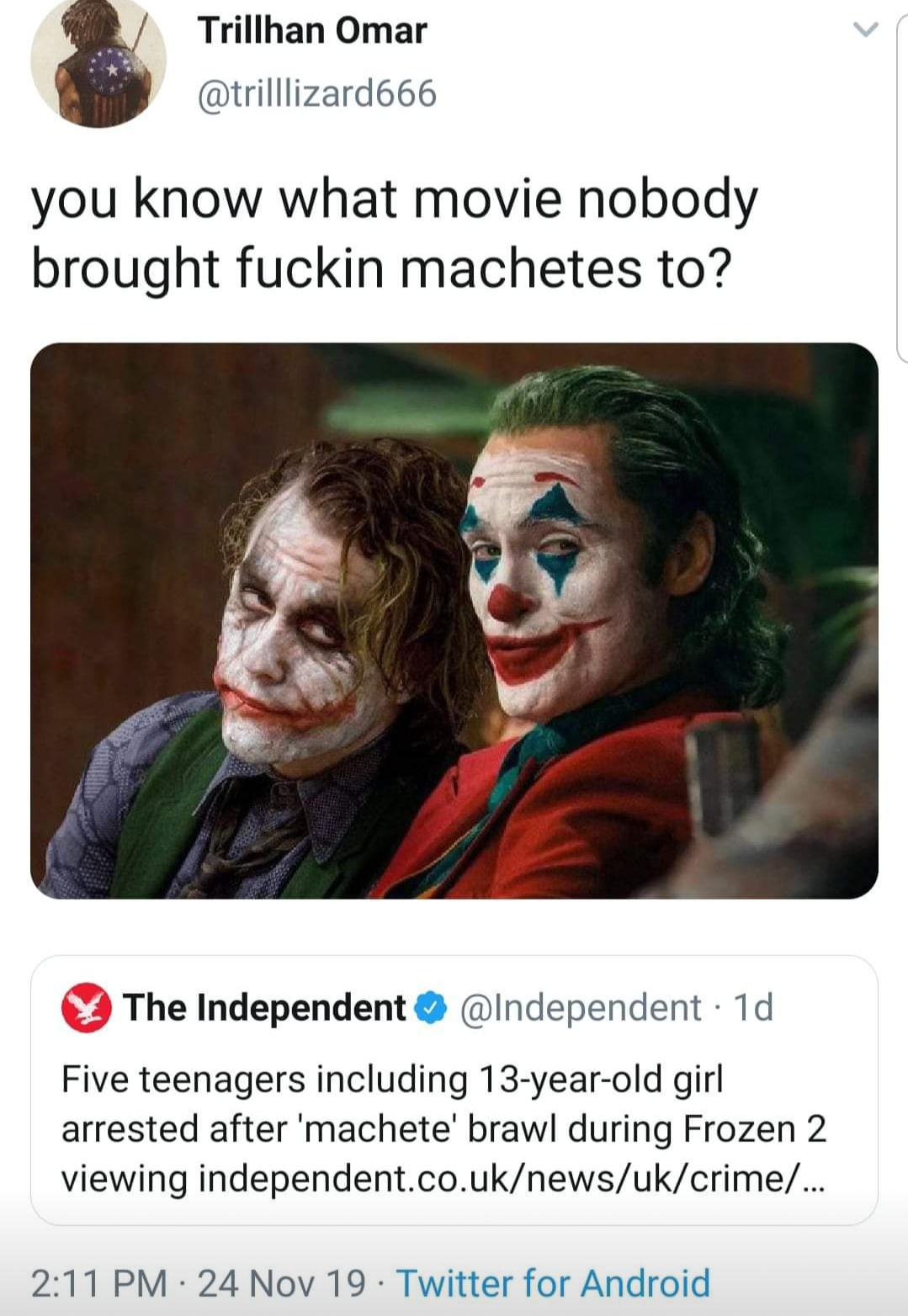joker - Trillhan Omar you know what movie nobody brought fuckin machetes to? The Independent 1d Five teenagers including 13yearold girl arrested after 'machete' brawl during Frozen 2 viewing independent.co.uknewsukcrime ... 24 Nov 19. Twitter for Android